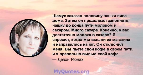 Шамус заказал половину чашки пива дома. Затем он продолжил заполнять чашку до конца пути молоком и сахаром. Много сахара. Конечно, у вас достаточно молока в сахаре? Я спросил, когда мы вышли из магазина и направились на 