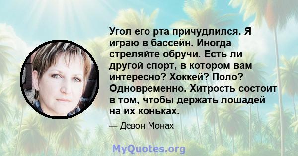 Угол его рта причудлился. Я играю в бассейн. Иногда стреляйте обручи. Есть ли другой спорт, в котором вам интересно? Хоккей? Поло? Одновременно. Хитрость состоит в том, чтобы держать лошадей на их коньках.