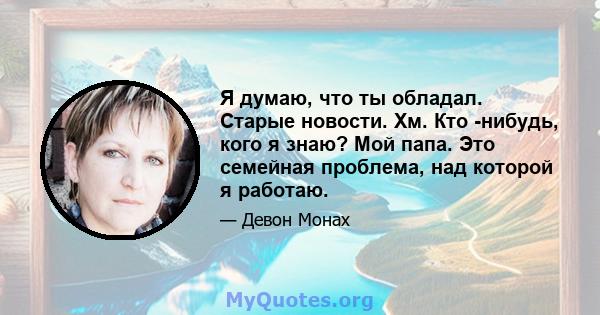 Я думаю, что ты обладал. Старые новости. Хм. Кто -нибудь, кого я знаю? Мой папа. Это семейная проблема, над которой я работаю.