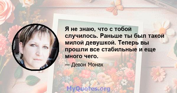 Я не знаю, что с тобой случилось. Раньше ты был такой милой девушкой. Теперь вы прошли все стабильные и еще много чего.