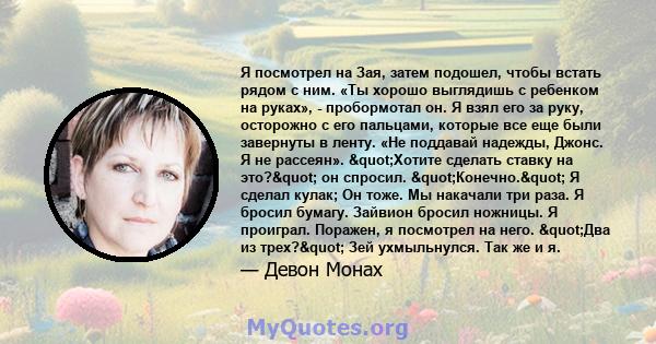 Я посмотрел на Зая, затем подошел, чтобы встать рядом с ним. «Ты хорошо выглядишь с ребенком на руках», - пробормотал он. Я взял его за руку, осторожно с его пальцами, которые все еще были завернуты в ленту. «Не