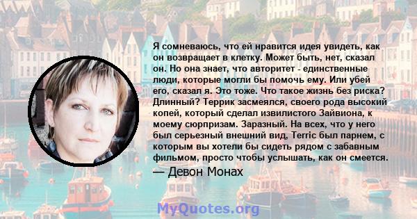 Я сомневаюсь, что ей нравится идея увидеть, как он возвращает в клетку. Может быть, нет, сказал он. Но она знает, что авторитет - единственные люди, которые могли бы помочь ему. Или убей его, сказал я. Это тоже. Что