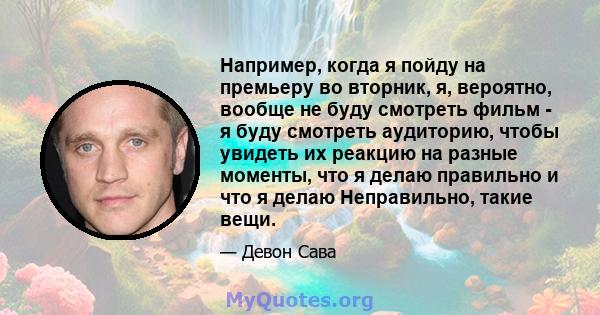 Например, когда я пойду на премьеру во вторник, я, вероятно, вообще не буду смотреть фильм - я буду смотреть аудиторию, чтобы увидеть их реакцию на разные моменты, что я делаю правильно и что я делаю Неправильно, такие