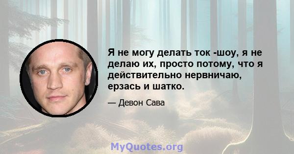 Я не могу делать ток -шоу, я не делаю их, просто потому, что я действительно нервничаю, ерзась и шатко.