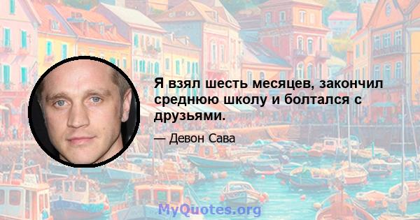 Я взял шесть месяцев, закончил среднюю школу и болтался с друзьями.