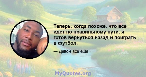 Теперь, когда похоже, что все идет по правильному пути, я готов вернуться назад и поиграть в футбол.