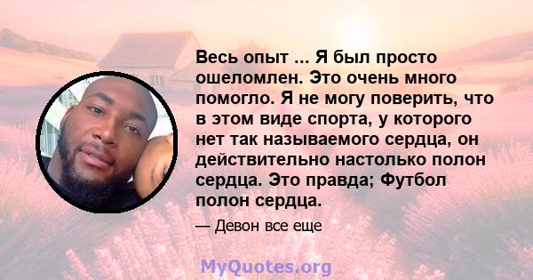 Весь опыт ... Я был просто ошеломлен. Это очень много помогло. Я не могу поверить, что в этом виде спорта, у которого нет так называемого сердца, он действительно настолько полон сердца. Это правда; Футбол полон сердца.