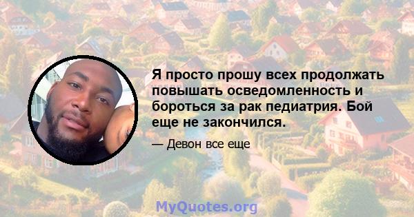 Я просто прошу всех продолжать повышать осведомленность и бороться за рак педиатрия. Бой еще не закончился.