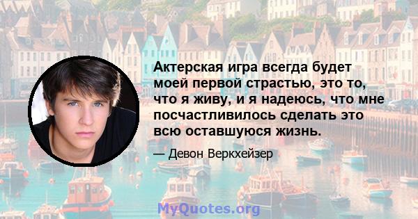 Актерская игра всегда будет моей первой страстью, это то, что я живу, и я надеюсь, что мне посчастливилось сделать это всю оставшуюся жизнь.