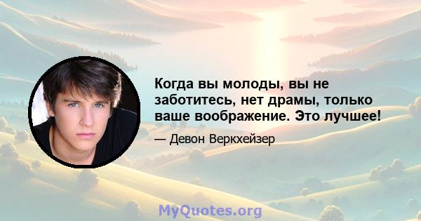 Когда вы молоды, вы не заботитесь, нет драмы, только ваше воображение. Это лучшее!