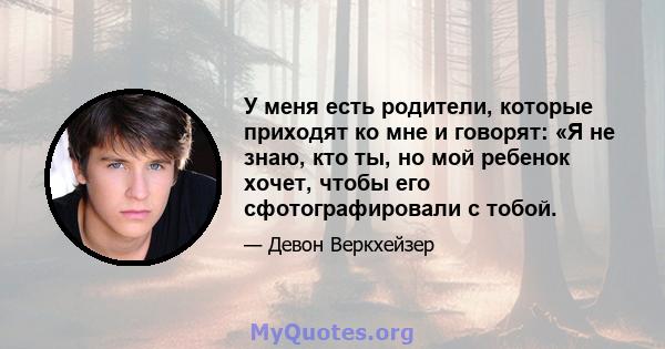 У меня есть родители, которые приходят ко мне и говорят: «Я не знаю, кто ты, но мой ребенок хочет, чтобы его сфотографировали с тобой.