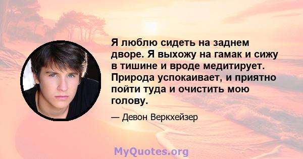 Я люблю сидеть на заднем дворе. Я выхожу на гамак и сижу в тишине и вроде медитирует. Природа успокаивает, и приятно пойти туда и очистить мою голову.