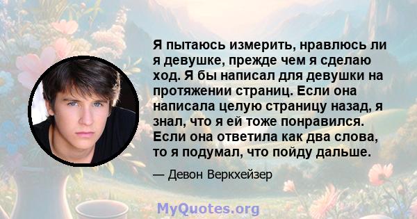 Я пытаюсь измерить, нравлюсь ли я девушке, прежде чем я сделаю ход. Я бы написал для девушки на протяжении страниц. Если она написала целую страницу назад, я знал, что я ей тоже понравился. Если она ответила как два