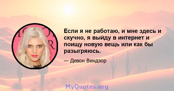 Если я не работаю, и мне здесь и скучно, я выйду в интернет и поищу новую вещь или как бы разыгряюсь.