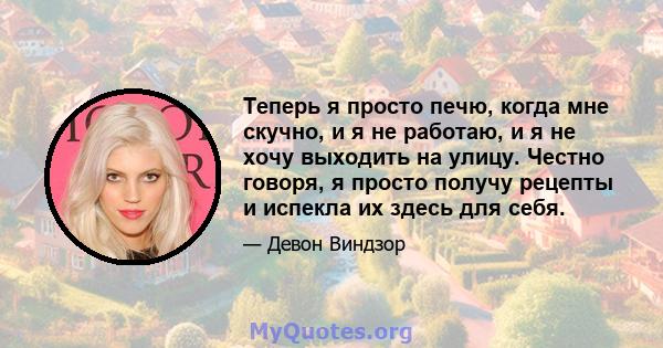 Теперь я просто печю, когда мне скучно, и я не работаю, и я не хочу выходить на улицу. Честно говоря, я просто получу рецепты и испекла их здесь для себя.