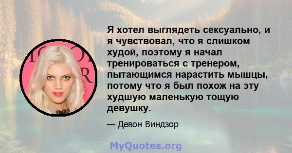 Я хотел выглядеть сексуально, и я чувствовал, что я слишком худой, поэтому я начал тренироваться с тренером, пытающимся нарастить мышцы, потому что я был похож на эту худшую маленькую тощую девушку.