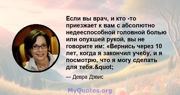 Если вы врач, и кто -то приезжает к вам с абсолютно недееспособной головной болью или опухшей рукой, вы не говорите им: «Вернись через 10 лет, когда я закончил учебу, и я посмотрю, что я могу сделать для тебя."