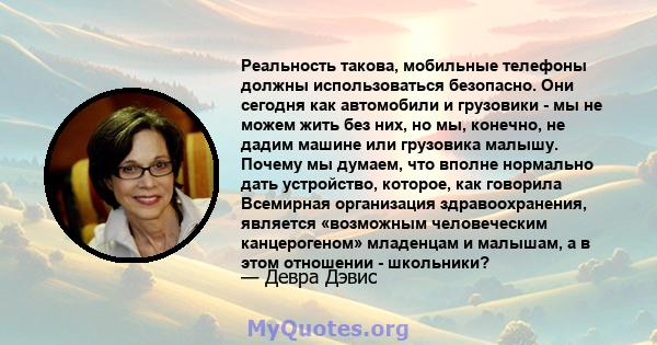 Реальность такова, мобильные телефоны должны использоваться безопасно. Они сегодня как автомобили и грузовики - мы не можем жить без них, но мы, конечно, не дадим машине или грузовика малышу. Почему мы думаем, что