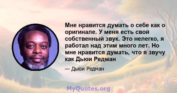 Мне нравится думать о себе как о оригинале. У меня есть свой собственный звук. Это нелегко, я работал над этим много лет. Но мне нравится думать, что я звучу как Дьюи Редман