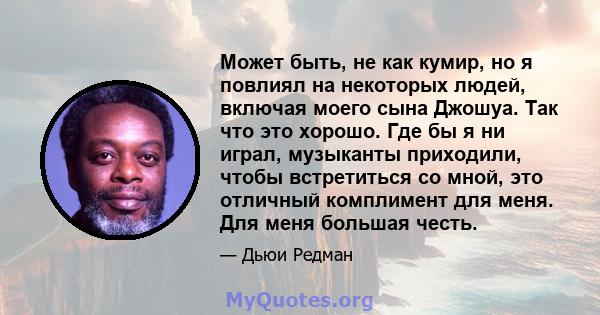 Может быть, не как кумир, но я повлиял на некоторых людей, включая моего сына Джошуа. Так что это хорошо. Где бы я ни играл, музыканты приходили, чтобы встретиться со мной, это отличный комплимент для меня. Для меня