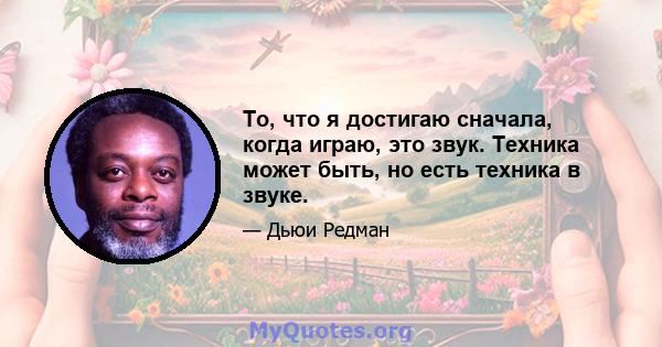 То, что я достигаю сначала, когда играю, это звук. Техника может быть, но есть техника в звуке.