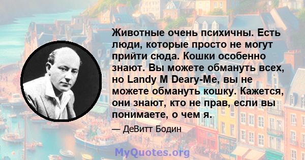 Животные очень психичны. Есть люди, которые просто не могут прийти сюда. Кошки особенно знают. Вы можете обмануть всех, но Landy M Deary-Me, вы не можете обмануть кошку. Кажется, они знают, кто не прав, если вы