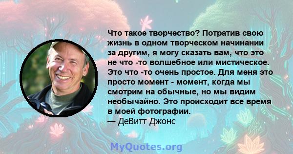 Что такое творчество? Потратив свою жизнь в одном творческом начинании за другим, я могу сказать вам, что это не что -то волшебное или мистическое. Это что -то очень простое. Для меня это просто момент - момент, когда