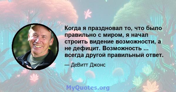 Когда я праздновал то, что было правильно с миром, я начал строить видение возможности, а не дефицит. Возможность ... всегда другой правильный ответ.