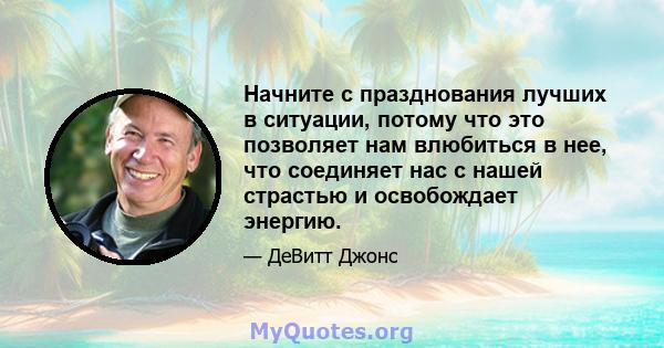 Начните с празднования лучших в ситуации, потому что это позволяет нам влюбиться в нее, что соединяет нас с нашей страстью и освобождает энергию.