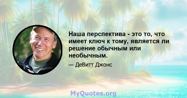 Наша перспектива - это то, что имеет ключ к тому, является ли решение обычным или необычным.