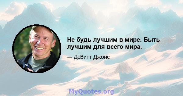 Не будь лучшим в мире. Быть лучшим для всего мира.