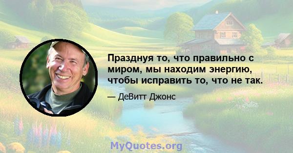 Празднуя то, что правильно с миром, мы находим энергию, чтобы исправить то, что не так.