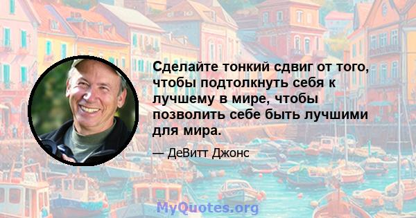 Сделайте тонкий сдвиг от того, чтобы подтолкнуть себя к лучшему в мире, чтобы позволить себе быть лучшими для мира.