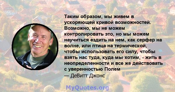 Таким образом, мы живем в ускоряющей кривой возможностей. Возможно, мы не можем контролировать это, но мы можем научиться ездить на нем, как серфер на волне, или птица на термической, чтобы использовать его силу, чтобы