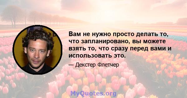 Вам не нужно просто делать то, что запланировано, вы можете взять то, что сразу перед вами и использовать это.