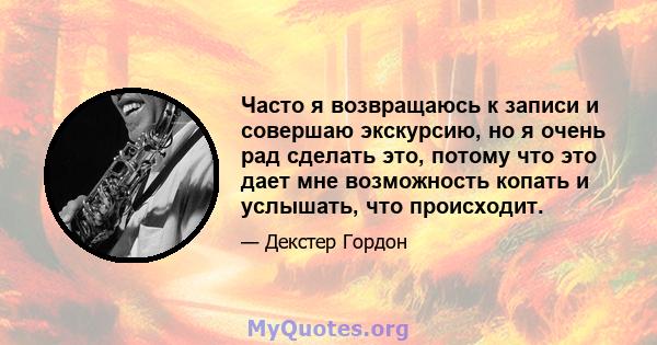 Часто я возвращаюсь к записи и совершаю экскурсию, но я очень рад сделать это, потому что это дает мне возможность копать и услышать, что происходит.