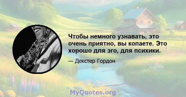 Чтобы немного узнавать, это очень приятно, вы копаете. Это хорошо для эго, для психики.