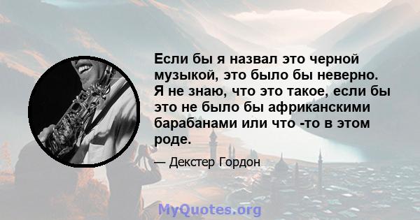 Если бы я назвал это черной музыкой, это было бы неверно. Я не знаю, что это такое, если бы это не было бы африканскими барабанами или что -то в этом роде.