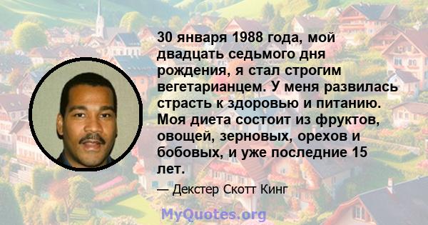 30 января 1988 года, мой двадцать седьмого дня рождения, я стал строгим вегетарианцем. У меня развилась страсть к здоровью и питанию. Моя диета состоит из фруктов, овощей, зерновых, орехов и бобовых, и уже последние 15