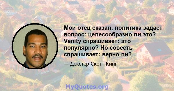 Мой отец сказал, политика задает вопрос: целесообразно ли это? Vanity спрашивает: это популярно? Но совесть спрашивает: верно ли?