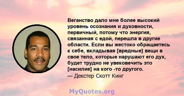 Веганство дало мне более высокий уровень осознания и духовности, первичный, потому что энергия, связанная с едой, перешла в другие области. Если вы жестоко обращаетесь к себе, вкладывая [вредные] вещи в свое тело,