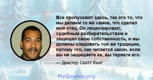 Все пропускают здесь, так это то, что мы делаем то же самое, что сделал мой отец. Он лицензировал, судебным разбирательством и защищал свою собственность, и мы должны следовать той же традиции, потому что, как читается