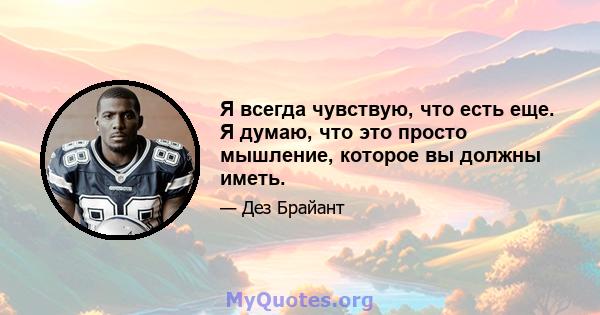 Я всегда чувствую, что есть еще. Я думаю, что это просто мышление, которое вы должны иметь.