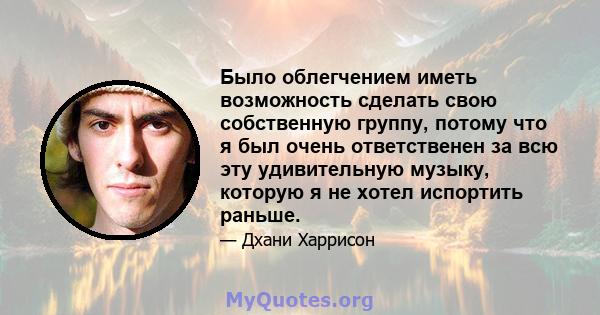 Было облегчением иметь возможность сделать свою собственную группу, потому что я был очень ответственен за всю эту удивительную музыку, которую я не хотел испортить раньше.