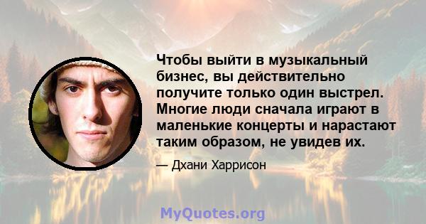 Чтобы выйти в музыкальный бизнес, вы действительно получите только один выстрел. Многие люди сначала играют в маленькие концерты и нарастают таким образом, не увидев их.