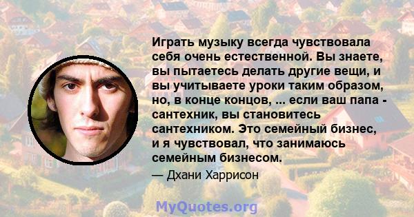 Играть музыку всегда чувствовала себя очень естественной. Вы знаете, вы пытаетесь делать другие вещи, и вы учитываете уроки таким образом, но, в конце концов, ... если ваш папа - сантехник, вы становитесь сантехником.