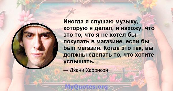 Иногда я слушаю музыку, которую я делал, и нахожу, что это то, что я не хотел бы покупать в магазине, если бы был магазин. Когда это так, вы должны сделать то, что хотите услышать.