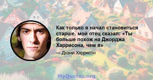 Как только я начал становиться старше, мой отец сказал: «Ты больше похож на Джорджа Харрисона, чем я»