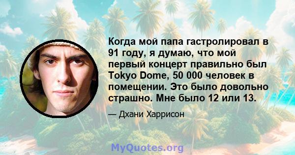 Когда мой папа гастролировал в 91 году, я думаю, что мой первый концерт правильно был Tokyo Dome, 50 000 человек в помещении. Это было довольно страшно. Мне было 12 или 13.