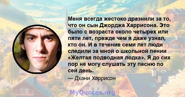 Меня всегда жестоко дразнили за то, что он сын Джорджа Харрисона. Это было с возраста около четырех или пяти лет, прежде чем я даже узнал, кто он. И в течение семи лет люди следили за мной о школьной пении «Желтая